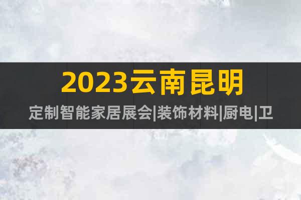 2023云南昆明定制智能家居展会|装饰材料|厨电|卫浴