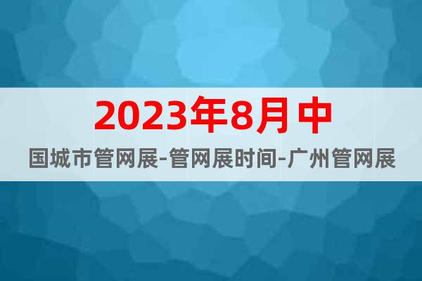 2023年8月中國城市管網(wǎng)展-管網(wǎng)展時間-廣州管網(wǎng)展