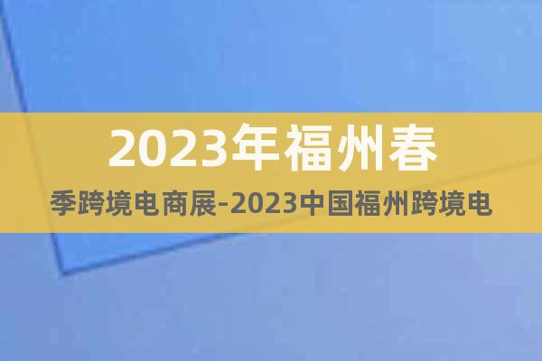 2023年福州春季跨境電商展-2023中國福州跨境電商交易會