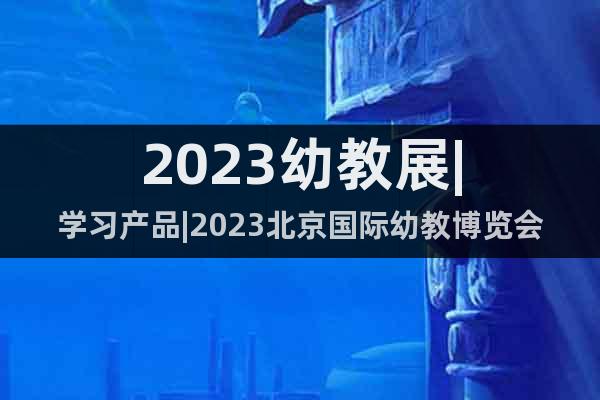 2023幼教展|学习产品|2023北京国际幼教博览会