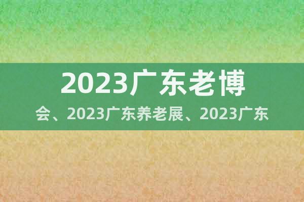 2023广东老博会、2023广东养老展、2023广东老年展会