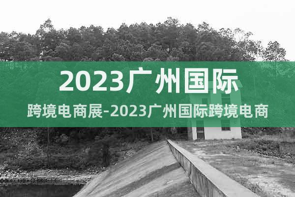 2023廣州國際跨境電商展-2023廣州國際跨境電商交易會