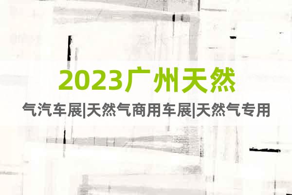 2023广州天然气汽车展|天然气商用车展|天然气专用车展会