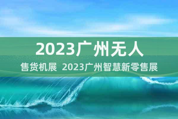 2023广州无人售货机展  2023广州智慧新零售展