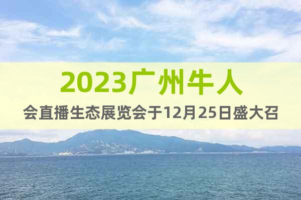 2023广州牛人会直播生态展览会于12月25日盛大召开