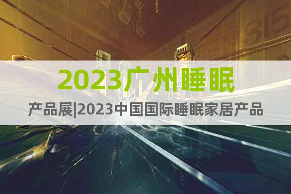 2023广州睡眠产品展|2023中国国际睡眠家居产品展会