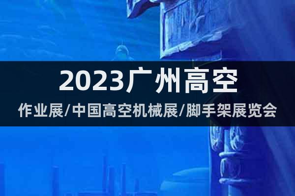 2023广州高空作业展/中国高空机械展/脚手架展览会