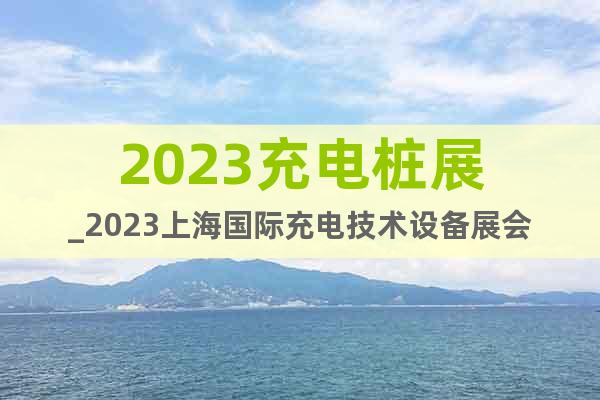 2023充電樁展_2023上海國際充電技術(shù)設(shè)備展會(huì)