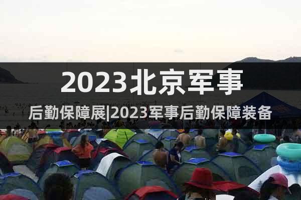 2023北京军事后勤保障展|2023军事后勤保障装备展览会