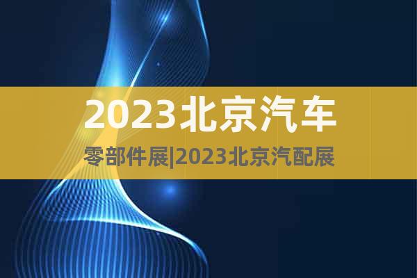 2023北京汽車零部件展|2023北京汽配展