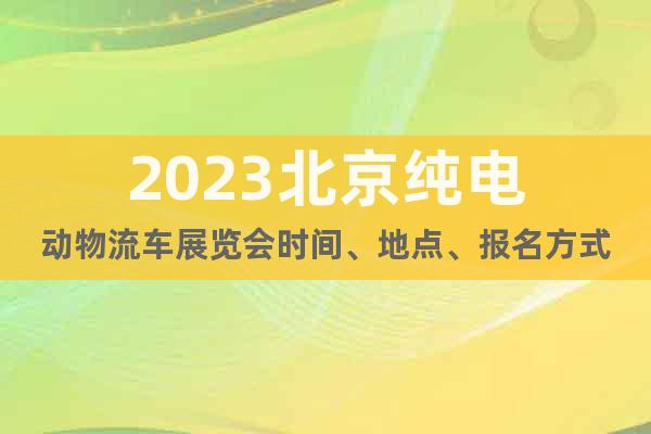 2023北京纯电动物流车展览会时间、地点、报名方式