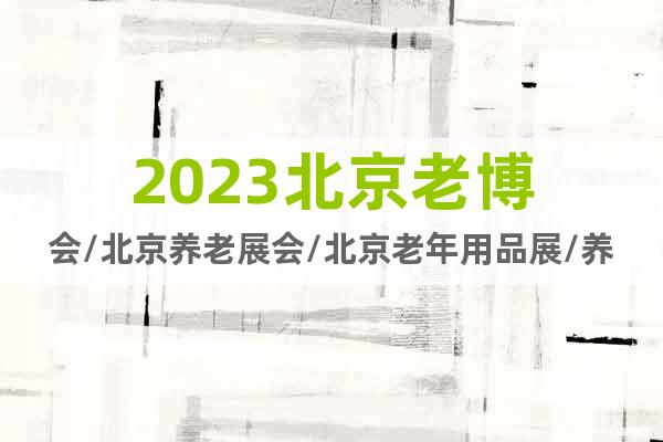 2023北京老博会/北京养老展会/北京老年用品展/养老家具展