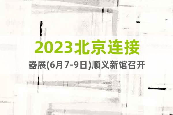 2023北京連接器展(6月7-9日)順義新館召開