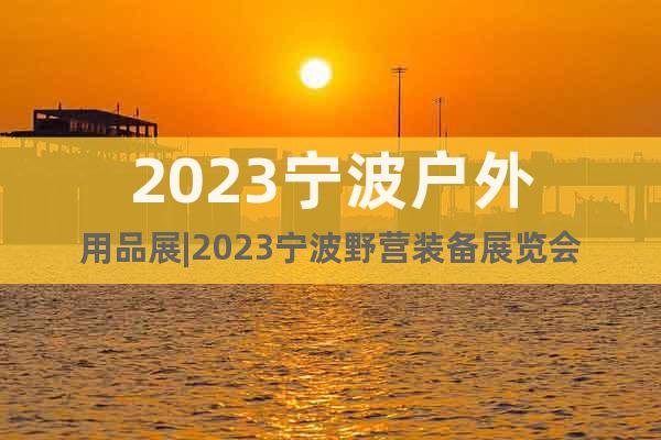 2023宁波户外用品展|2023宁波野营装备展览会
