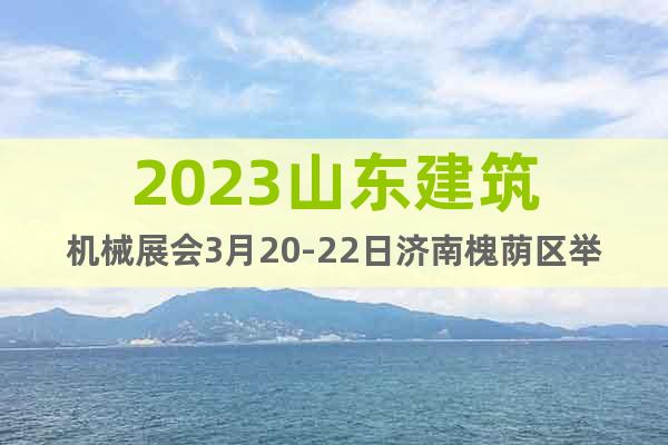 2023山東建筑機械展會3月20-22日濟南槐蔭區(qū)舉辦