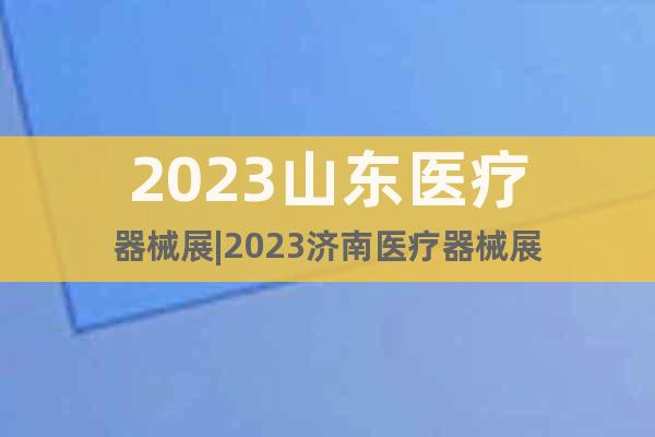 2023山东医疗器械展|2023济南医疗器械展
