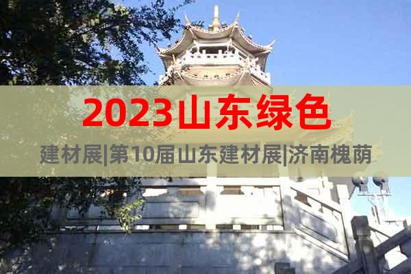 2023山東綠色建材展|第10屆山東建材展|濟(jì)南槐蔭區(qū)召開(kāi)