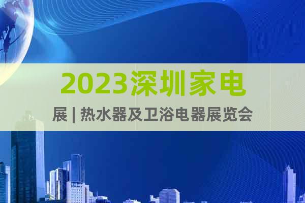 2023深圳家电展 | 热水器及卫浴电器展览会