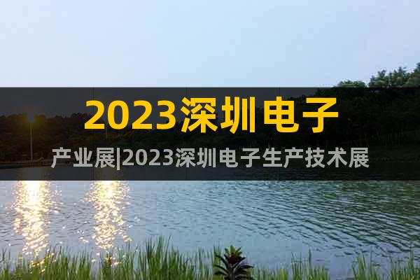 2023深圳電子產(chǎn)業(yè)展|2023深圳電子生產(chǎn)技術(shù)展