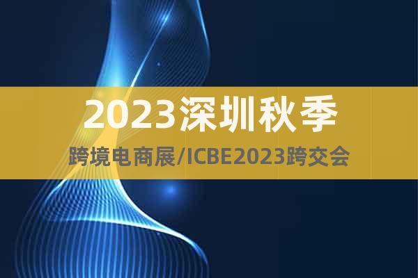 2023深圳秋季跨境電商展/ICBE2023跨交會