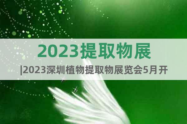 2023提取物展|2023深圳植物提取物展览会5月开展