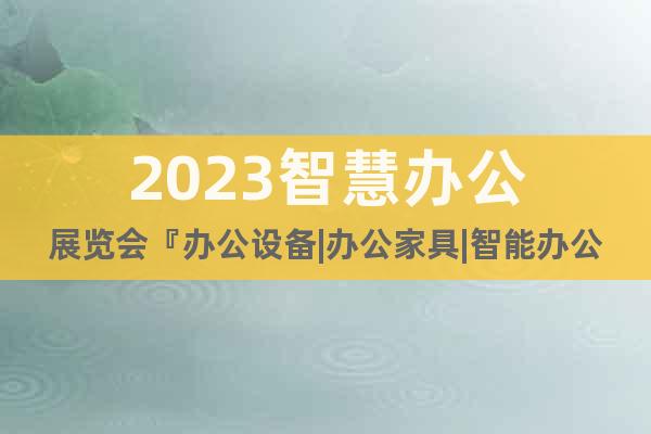 2023智慧办公展览会『办公设备|办公家具|智能办公』