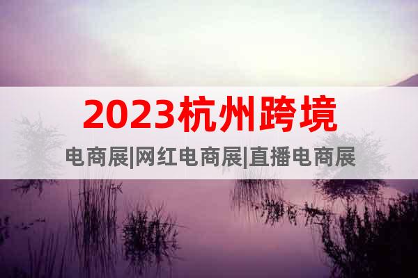 2023杭州跨境电商展|网红电商展|直播电商展