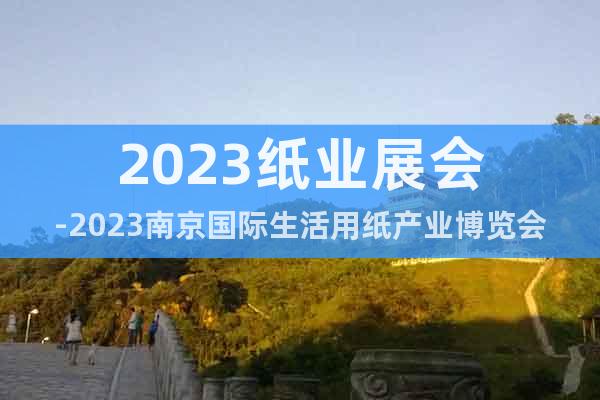 2023纸业展会-2023南京国际生活用纸产业博览会