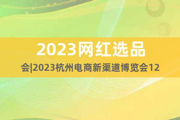 2023网红选品会|2023杭州电商新渠道博览会12月召开