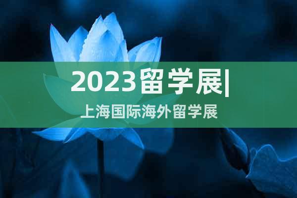 2023留学展|上海国际海外留学展