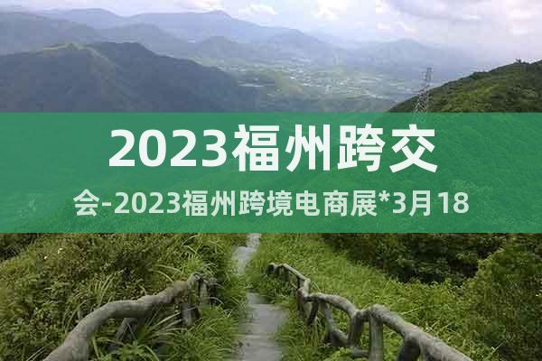 2023福州跨交會-2023福州跨境電商展*3月18-20日