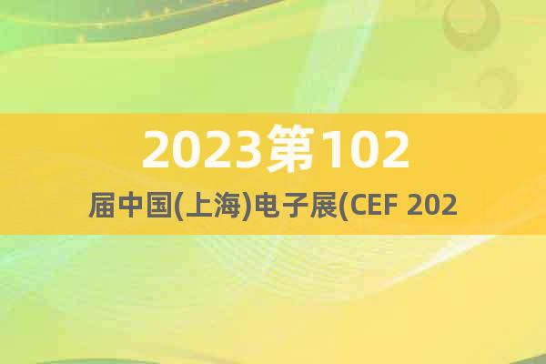 2023第102届中国(上海)电子展(CEF 2023)_