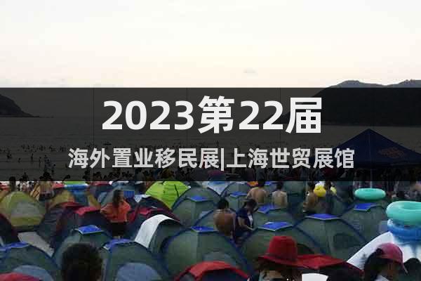 2023第22届海外置业移民展|上海世贸展馆