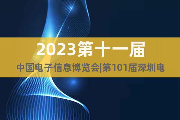 2023第十一届中国电子信息博览会|第101届深圳电子展