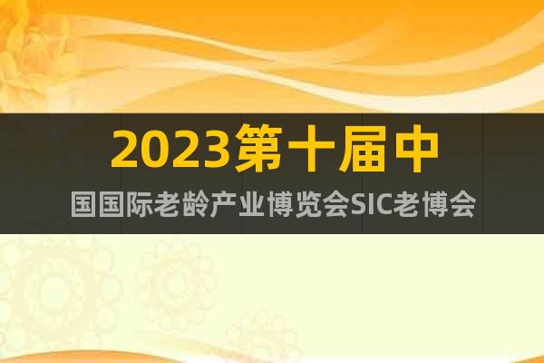 2023第十届中国国际老龄产业博览会SIC老博会