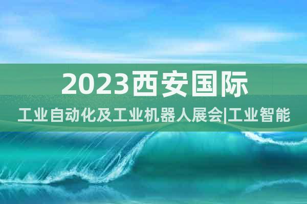 2023西安國際工業(yè)自動化及工業(yè)機(jī)器人展會|工業(yè)智能裝備展