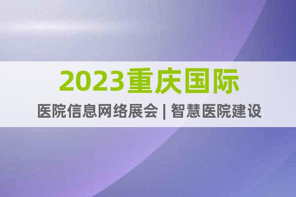 2023重庆国际医院信息网络展会 | 智慧医院建设