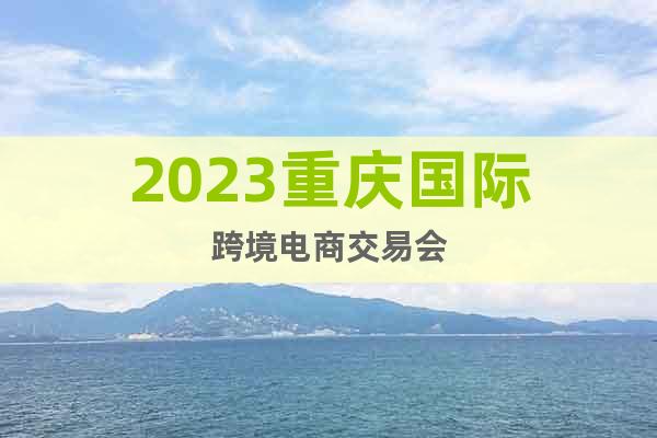 2023重庆国际跨境电商交易会