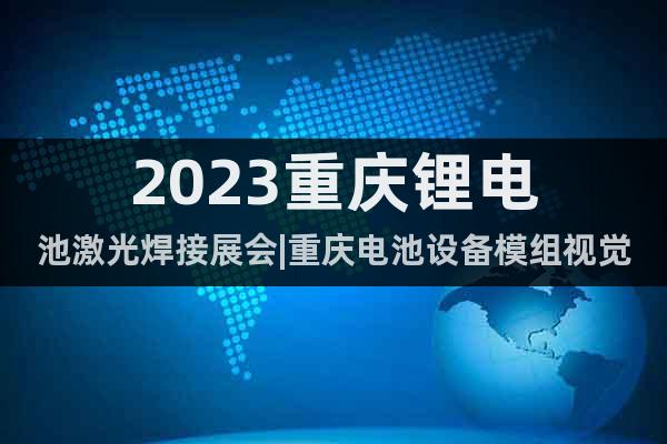 2023重庆锂电池激光焊接展会|重庆电池设备模组视觉自动化展