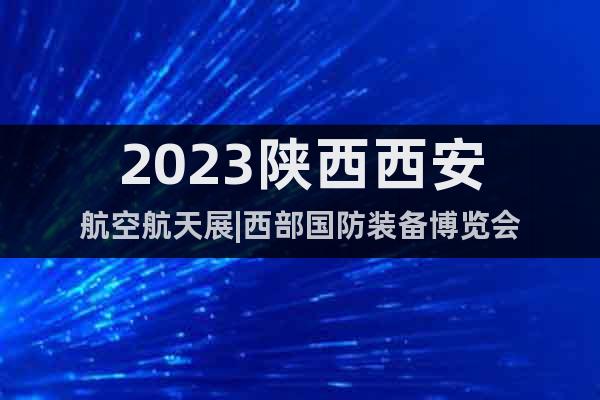 2023陕西西安航空航天展|西部国防装备博览会