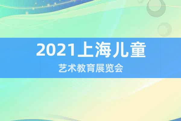 2021上海儿童艺术教育展览会