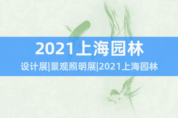 2021上海园林设计展|景观照明展|2021上海园林展