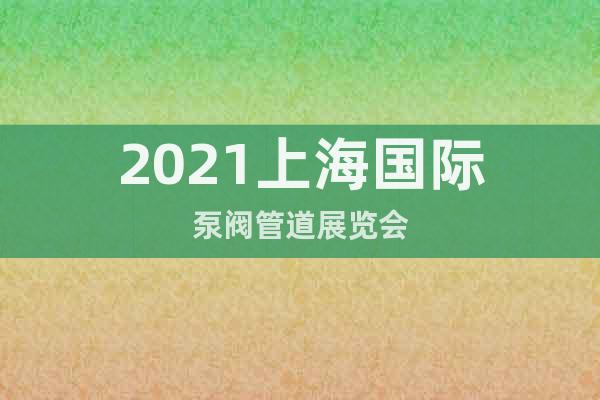 2021上海国际泵阀管道展览会