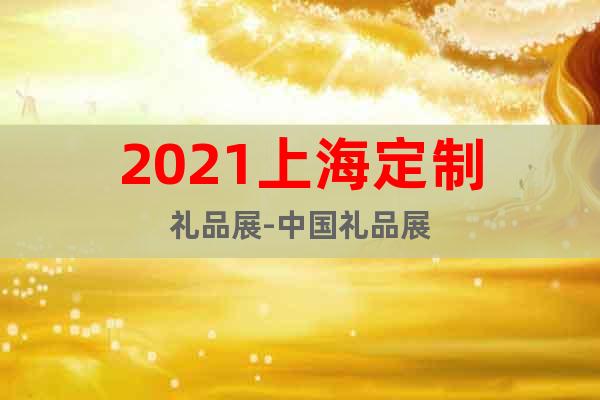 2021上海定制禮品展-中國禮品展