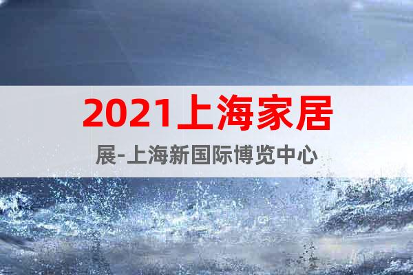2021上海家居展-上海新國際博覽中心
