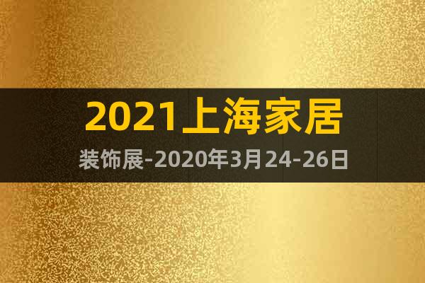 2021上海家居装饰展-2020年3月24-26日