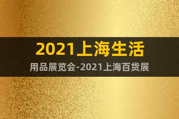 2021上海生活用品展覽會-2021上海百貨展