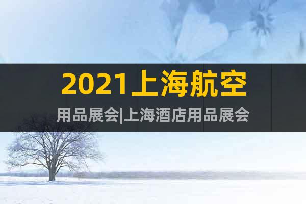 2021上海航空用品展會(huì)|上海酒店用品展會(huì)