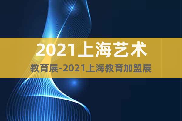 2021上海艺术教育展-2021上海教育加盟展
