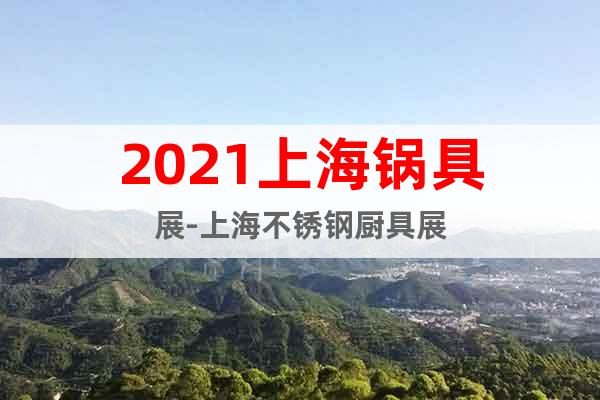 2021上海锅具展-上海不锈钢厨具展